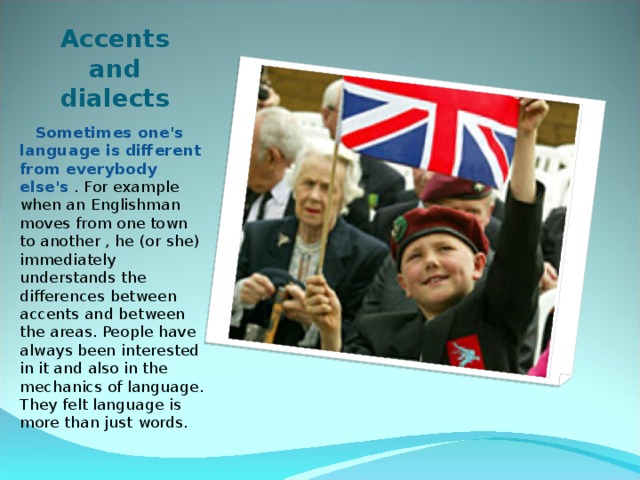 Accents and dialects  Sometimes one's language is different from everybody else's . For example when an Englishman moves from one town to another , he (or she) immediately understands the differences between accents and between the areas. People have always been interested in it and also in the mechanics of language. They felt language is more than just words. 