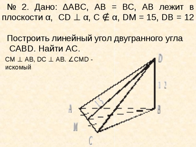 № 2. Дано: Δ ABC , А B = ВС, АВ лежит в плоскости α,   CD  ⊥  α, С  ∉  α , DM = 15, DB = 12   Построить линейный угол двугранного угла   CABD . Найти AC. CM  ⊥   AB ,  DC  ⊥  АВ.  ∠ CMD  - искомый