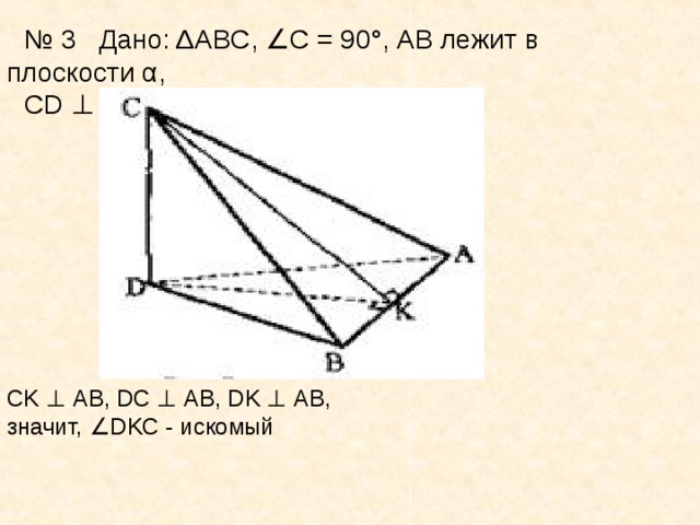 № 3 Дано: Δ ABC ,  ∠ С = 90°, АВ лежит в плоскости α,  CD  ⊥  α, С  ∉  α.  Построить  DABC .   CK  ⊥   AB ,  DC  ⊥  АВ,  DK  ⊥  АВ, значит,  ∠ DKC  - искомый