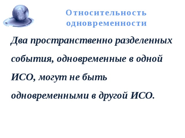 Относительность одновременности Два пространственно разделенных события, одновременные в одной ИСО, могут не быть одновременными в другой ИСО. 