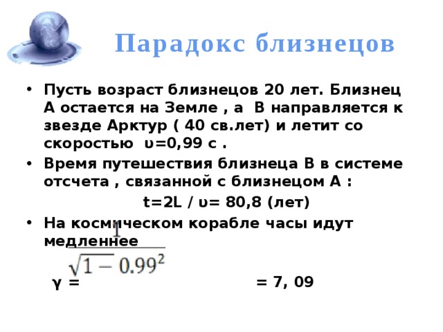 Парадокс близнецов Пусть возраст близнецов 20 лет. Близнец А остается на Земле , а В направляется к звезде Арктур ( 40 св.лет) и летит со скоростью υ=0,99 с . Время путешествия близнеца В в системе отсчета , связанной с близнецом А :  t=2L / υ= 80,8 (лет) На космическом корабле часы идут медленнее   γ =  = 7, 09 