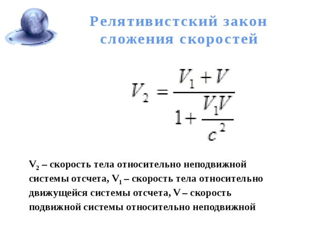 Релятивистский закон сложения скоростей V 2 – скорость тела относительно неподвижной системы отсчета, V 1 – скорость тела относительно движущейся системы отсчета, V  – скорость подвижной системы относительно неподвижной 