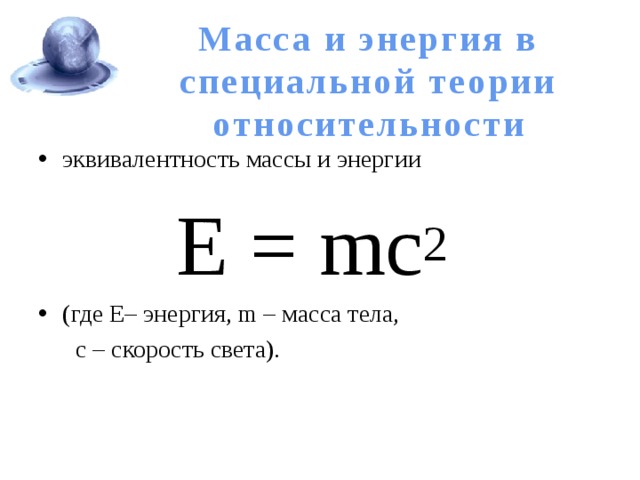 Масса и энергия в специальной теории относительности эквивалентность массы и энергии Е = mс 2   (где Е– энергия, m – масса тела,  с – скорость света). 