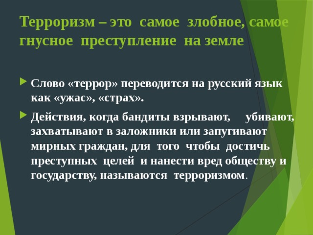 Терроризм – это самое злобное, самое гнусное преступление на земле Слово «террор» переводится на русский язык как «ужас», «страх». Действия, когда бандиты взрывают, убивают, захватывают в заложники или запугивают мирных граждан, для того чтобы достичь преступных целей и нанести вред обществу и государству, называются  терроризмом . 