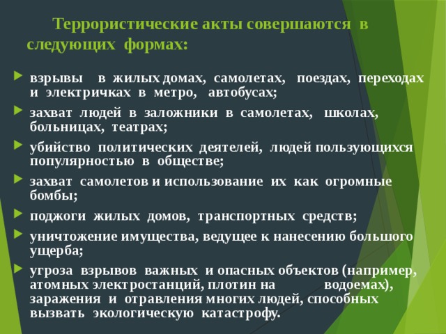  Террористические акты совершаются в следующих формах: взрывы в жилых домах, самолетах, поездах, переходах и электричках в метро, автобусах; захват людей в заложники в самолетах, школах, больницах, театрах; убийство политических деятелей, людей пользующихся популярностью в обществе; захват самолетов и использование их как огромные бомбы; поджоги жилых домов, транспортных средств; уничтожение имущества, ведущее к нанесению большого ущерба; угроза взрывов важных и опасных объектов (например, атомных электростанций, плотин на водоемах), заражения и отравления многих людей, способных вызвать экологическую катастрофу. 