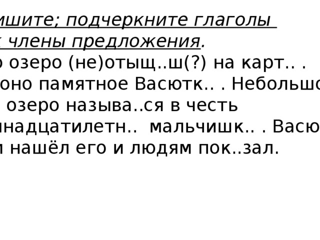 Спишите; подчеркните глаголы как члены предложения . Это озеро (не)отыщ..ш(?) на карт.. . Но оно памятное Васютк.. . Небольшое это озеро называ..ся в честь тринадцатилетн.. мальчишк.. . Васютка сам нашёл его и людям пок..зал.  