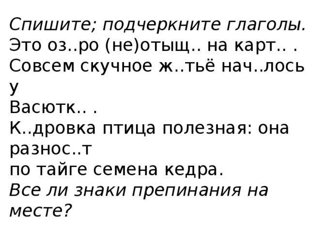 Спишите; подчеркните глаголы. Это оз..ро (не)отыщ.. на карт.. . Совсем скучное ж..тьё нач..лось у Васютк.. . К..дровка птица полезная: она разнос..т по тайге семена кедра. Все ли знаки препинания на месте? 