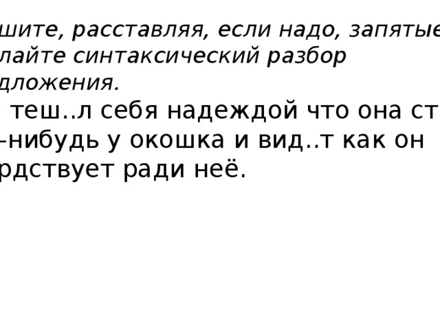 Спишите, расставляя, если надо, запятые. Сделайте синтаксический разбор предложения. Том теш..л себя надеждой что она стоит где-нибудь у окошка и вид..т как он усердствует ради неё. 