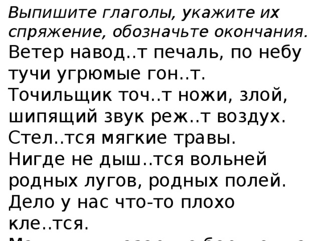 Выпишите глаголы, укажите их спряжение, обозначьте окончания. Ветер навод..т печаль, по небу тучи угрюмые гон..т. Точильщик точ..т ножи, злой, шипящий звук реж..т воздух. Стел..тся мягкие травы. Нигде не дыш..тся вольней родных лугов, родных полей. Дело у нас что-то плохо кле..тся. Мальчишки азартно бор..тся на поляне. 