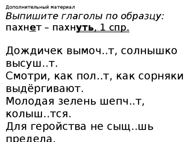 Дополнительный материал Выпишите глаголы по образцу: пахн е т – пахн уть , 1 спр.  Дождичек вымоч..т, солнышко высуш..т. Смотри, как пол..т, как сорняки выдёргивают. Молодая зелень шепч..т, колыш..тся. Для геройства не сыщ..шь предела. Сыпл..т метель на дорогу. 