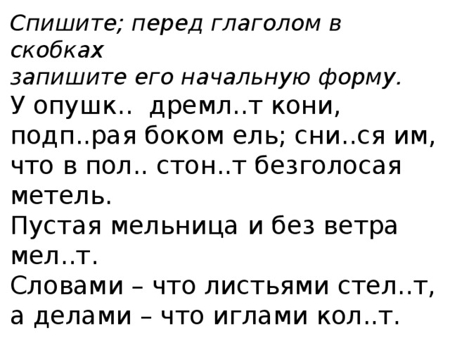 Спишите; перед глаголом в скобках запишите его начальную форму. У опушк.. дремл..т кони, подп..рая боком ель; сни..ся им, что в пол.. стон..т безголосая метель. Пустая мельница и без ветра мел..т. Словами – что листьями стел..т, а делами – что иглами кол..т. 