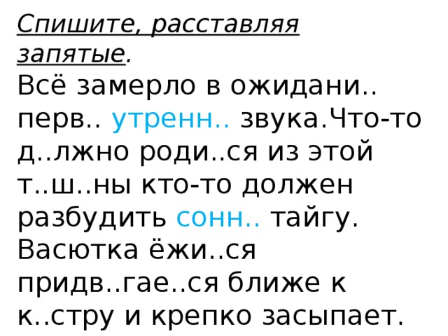 Спишите, расставляя запятые . Всё замерло в ожидани.. перв.. утренн.. звука.Что-то д..лжно роди..ся из этой т..ш..ны кто-то должен разбудить сонн.. тайгу. Васютка ёжи..ся придв..гае..ся ближе к к..стру и крепко засыпает. Сделайте морфологический разбор выделенных слов (по вариантам).  
