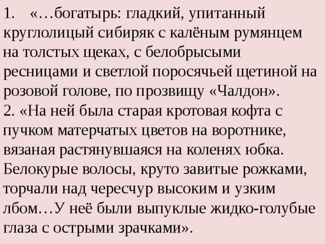 «…богатырь: гладкий, упитанный круглолицый сибиряк с калёным румянцем на толстых щеках, с белобрысыми ресницами и светлой поросячьей щетиной на розовой голове, по прозвищу «Чалдон». 2. «На ней была старая кротовая кофта с пучком матерчатых цветов на воротнике, вязаная растянувшаяся на коленях юбка. Белокурые волосы, круто завитые рожками, торчали над чересчур высоким и узким лбом…У неё были выпуклые жидко-голубые глаза с острыми зрачками». 