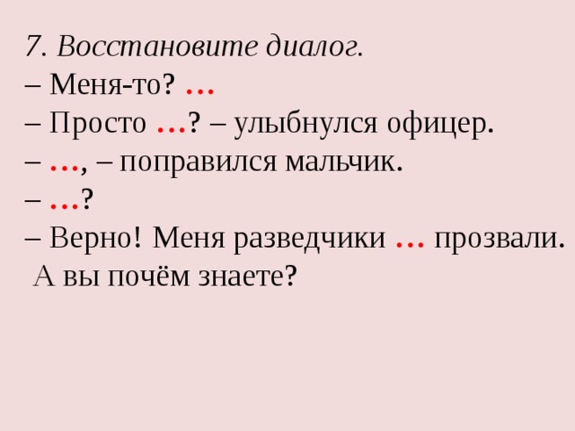 7. Восстановите диалог. – Меня-то? … – Просто … ? – улыбнулся офицер. – … , – поправился мальчик. – … ? – Верно! Меня разведчики … прозвали.  А вы почём знаете? 