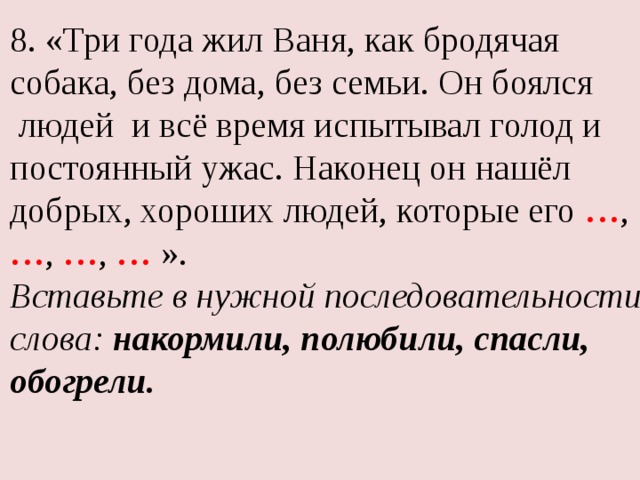 8. «Три года жил Ваня, как бродячая собака, без дома, без семьи. Он боялся  людей и всё время испытывал голод и постоянный ужас. Наконец он нашёл добрых, хороших людей, которые его … , … , … , … ». Вставьте в нужной последовательности слова:  накормили, полюбили, спасли, обогрели. 