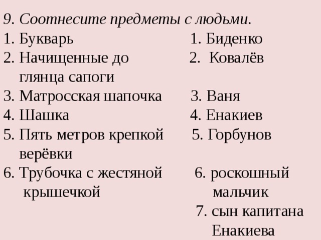 9. Соотнесите предметы с людьми. 1. Букварь 1. Биденко 2. Начищенные до 2. Ковалёв  глянца сапоги 3. Матросская шапочка 3. Ваня 4. Шашка 4. Енакиев 5. Пять метров крепкой 5. Горбунов  верёвки 6. Трубочка с жестяной 6. роскошный  крышечкой мальчик  7. сын капитана  Енакиева 
