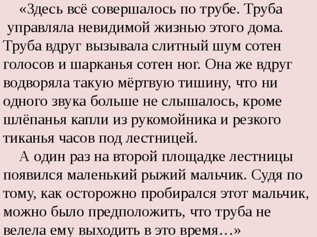  «Здесь всё совершалось по трубе. Труба  управляла невидимой жизнью этого дома. Труба вдруг вызывала слитный шум сотен голосов и шарканья сотен ног. Она же вдруг водворяла такую мёртвую тишину, что ни одного звука больше не слышалось, кроме шлёпанья капли из рукомойника и резкого тиканья часов под лестницей.  А один раз на второй площадке лестницы появился маленький рыжий мальчик. Судя по тому, как осторожно пробирался этот мальчик, можно было предположить, что труба не велела ему выходить в это время…» 