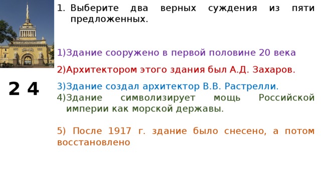 Выберите два верных суждения из пяти предложенных. Здание сооружено в первой половине 20 века Архитектором этого здания был А.Д. Захаров. Здание создал архитектор В.В. Растрелли. Здание символизирует мощь Российской империи как морской державы. 5) После 1917 г. здание было снесено, а потом восстановлено 2 4  