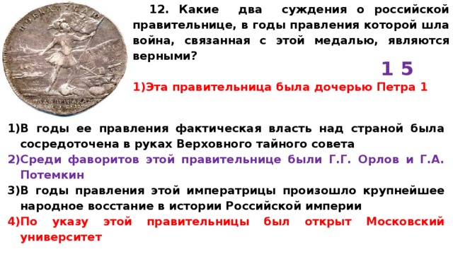 12. Какие два суждения о российской правительнице, в годы правления которой шла война, связанная с этой медалью, являются верными?  Эта правительница была дочерью Петра 1 1 5 В годы ее правления фактическая власть над страной была сосредоточена в руках Верховного тайного совета Среди фаворитов этой правительнице были Г.Г. Орлов и Г.А. Потемкин В годы правления этой императрицы произошло крупнейшее народное восстание в истории Российской империи По указу этой правительницы был открыт Московский университет 