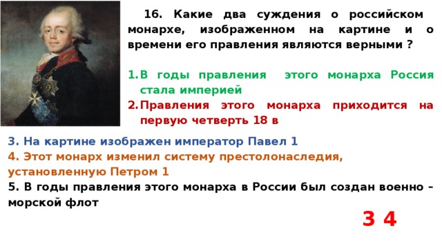 16. Какие два суждения о российском монархе, изображенном на картине и о времени его правления являются верными ?  В годы правления этого монарха Россия стала империей Правления этого монарха приходится на первую четверть 18 в 3. На картине изображен император Павел 1 4. Этот монарх изменил систему престолонаследия, установленную Петром 1 5. В годы правления этого монарха в России был создан военно – морской флот 3 4 