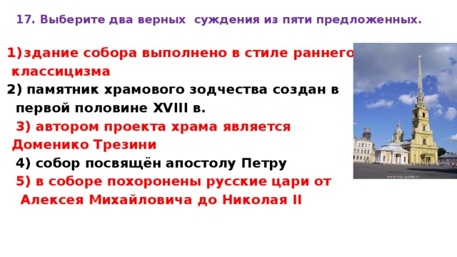 17. Вы­бе­ри­те два верных суж­де­ния из пяти предложенных.  зда­ние собора вы­пол­не­но в стиле ран­не­го  классицизма 2) па­мят­ник храмового зод­че­ства создан в пер­вой половине XVIII в. 3) ав­то­ром проекта храма яв­ля­ет­ся Доменико Тре­зи­ни 4) собор посвящён апо­сто­лу Петру 5) в со­бо­ре похоронены рус­ские цари от  Алек­сея Михайловича до Ни­ко­лая II  