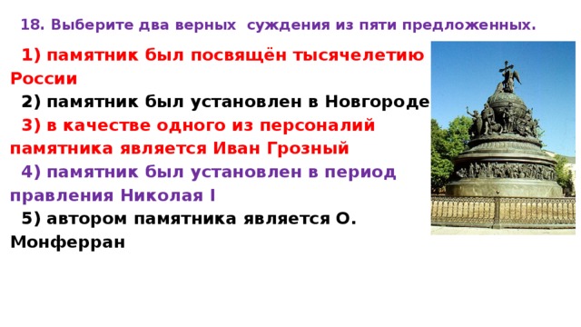 18. Вы­бе­ри­те два верных суж­де­ния из пяти предложенных.  1) па­мят­ник был посвящён ты­ся­че­ле­тию России 2) па­мят­ник был уста­нов­лен в Новгороде 3) в ка­че­стве одного из пер­со­на­лий памятника яв­ля­ет­ся Иван Гроз­ный 4) па­мят­ник был уста­нов­лен в пе­ри­од правления Ни­ко­лая I 5) ав­то­ром памятника яв­ля­ет­ся O. Монферран 