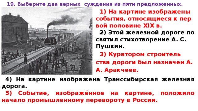 19. Вы­бе­ри­те два верных суж­де­ния из пяти предложенных.  1) На кар­ти­не изображены события, от­но­ся­щи­е­ся к пер­вой половине XIX в. 2) Этой же­лез­ной дороге по­свя­тил стихотворение А. С. Пушкин. 3) Куратором стро­и­тель­ства дороги был на­зна­чен А. А. Аракчеев. 4) На кар­ти­не изображена Транс­си­бир­ская железная дорога. 5) Событие, изображённое на картине, по­ло­жи­ло начало про­мыш­лен­но­му перевороту в России. 