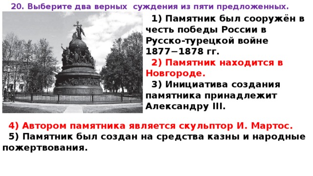 20. Вы­бе­ри­те два верных суж­де­ния из пяти предложенных.  1) Памятник был сооружён в честь по­бе­ды России в Русско-турецкой войне 1877−1878 гг. 2) Памятник на­хо­дит­ся в Новгороде. 3) Инициатива со­зда­ния памятника при­над­ле­жит Александру III.  4) Автором па­мят­ни­ка является скуль­птор И. Мартос. 5) Памятник был со­здан на сред­ства казны и на­род­ные пожертвования. 