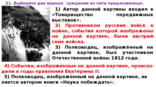 21. Вы­бе­ри­те два верных суж­де­ния из пяти предложенных.  1) Автор дан­ной картины вхо­дил в «Товарищество пе­ре­движ­ных выставок». 2) Про­тив­ни­ком русских войск в войне, со­бы­тия которой изоб­ра­же­ны на дан­ной картине, были ав­стрий­ские войска. 3) Полководец, изображённый на дан­ной картине, был участ­ни­ком Отечественной войны 1812 года.   4) События, изображённые на дан­ной картине, про­ис­хо­ди­ли в годы прав­ле­ния Екатерины II. 5) Полководец, изображённый на дан­ной картине, яв­ля­ет­ся автором книги «Наука побеждать».  