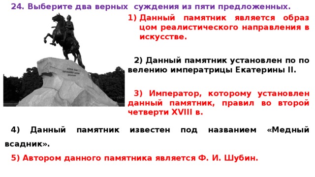 24. Вы­бе­ри­те два верных суж­де­ния из пяти предложенных.  Данный па­мят­ник является об­раз­цом реалистического на­прав­ле­ния в искусстве.  2) Данный па­мят­ник установлен по по­ве­ле­нию императрицы Ека­те­ри­ны II.  3) Император, ко­то­ро­му установлен дан­ный памятник, пра­вил во вто­рой четверти XVIII в.  4) Данный па­мят­ник известен под на­зва­ни­ем «Медный всадник». 5) Автором дан­но­го памятника яв­ля­ет­ся Ф. И. Шубин. 