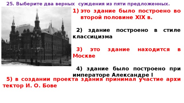 25. Вы­бе­ри­те два верных суж­де­ния из пяти предложенных.  это зда­ние было по­стро­е­но во вто­рой по­ло­ви­не XIX в.  2) здание по­стро­е­но в стиле классицизма  3) это зда­ние на­хо­дит­ся в Москве  4) здание было по­стро­е­но при им­пе­ра­то­ре Алек­сан­дре I  5) в со­зда­нии про­ек­та зда­ния при­ни­мал уча­стие ар­хи­тек­тор И. О. Бове 