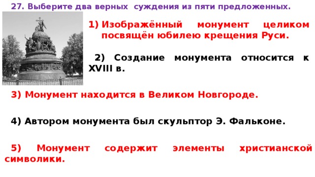 27. Вы­бе­ри­те два верных суж­де­ния из пяти предложенных.  Изображённый мо­ну­мент це­ли­ком посвящён юби­лею кре­ще­ния Руси.  2) Со­зда­ние мо­ну­мен­та от­но­сит­ся к XVIII в.  3) Мо­ну­мент на­хо­дит­ся в Ве­ли­ком Новгороде.  4) Ав­то­ром мо­ну­мен­та был скуль­птор Э. Фальконе.  5) Мо­ну­мент со­дер­жит эле­мен­ты хри­сти­ан­ской символики.  