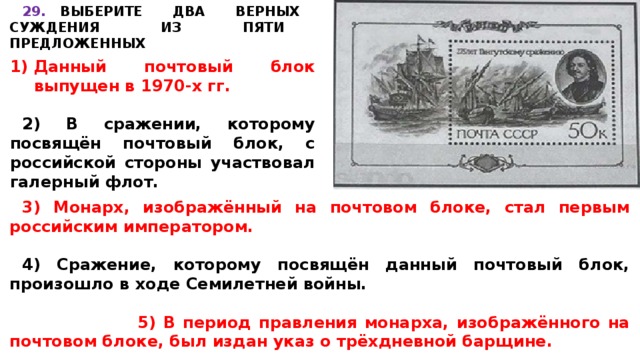 29.  ВЫБЕРИТЕ ДВА ВЕРНЫХ СУЖДЕНИЯ ИЗ ПЯТИ ПРЕДЛОЖЕННЫХ    Данный почтовый блок выпущен в 1970-х гг.  2) В сражении, которому посвящён почтовый блок, с российской стороны участвовал галерный флот. 3) Монарх, изображённый на почтовом блоке, стал первым российским императором.  4) Сражение, которому посвящён данный почтовый блок, произошло в ходе Семилетней войны.  5) В период правления монарха, изображённого на почтовом блоке, был издан указ о трёхдневной барщине. 