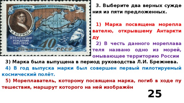 3. Вы­бе­ри­те два верных суж­де­ния из пяти пред­ло­жен­ных.  1) Марка по­свя­ще­на мо­ре­пла­ва­те­лю, от­крыв­ше­му Ан­тарк­ти­ду 2) В честь дан­но­го мо­ре­пла­ва­те­ля на­зва­но одно из морей, омы­ва­ю­щее тер­ри­то­рию Рос­сии 3) Марка была вы­пу­ще­на в пе­ри­од ру­ко­вод­ства Л.И. Бреж­не­ва. 4) В год вы­пус­ка марки был со­вер­шен пер­вый пи­ло­ти­ру­е­мый кос­ми­че­ский полёт. 5) Мо­ре­пла­ва­тель, ко­то­ро­му по­свя­ще­на марка, погиб в ходе пу­те­ше­ствия, марш­рут ко­то­ро­го на ней изоб­ражён 25  