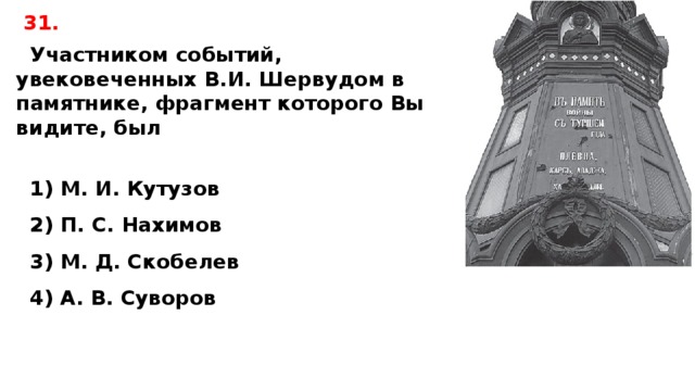 31. Участником событий, увековеченных В.И. Шервудом в памятнике, фрагмент которого Вы видите, был   1) М. И. Кутузов 2) П. С. Нахимов 3) М. Д. Скобелев 4) А. В. Суворов 