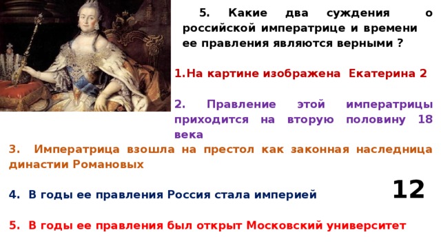 5. Какие два суждения о российской императрице и времени ее правления являются верными ?  На картине изображена Екатерина 2  2. Правление этой императрицы приходится на вторую половину 18 века 3. Императрица взошла на престол как законная наследница династии Романовых  4. В годы ее правления Россия стала империей  5. В годы ее правления был открыт Московский университет 12 