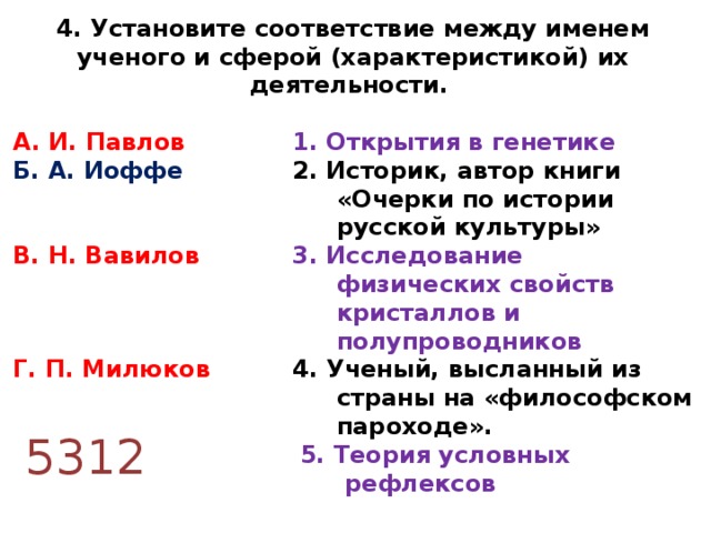 4. Установите соответствие между именем ученого и сферой (характеристикой) их деятельности.  А. И. Павлов   1. Открытия в генетике Б. А. Иоффе  2. Историк, автор книги  «Очерки по истории  русской культуры» В. Н. Вавилов   3. Исследование  физических свойств  кристаллов и  полупроводников Г. П. Милюков  4. Ученый, высланный из  страны на «философском  пароходе».   5. Теория условных  рефлексов 5312 