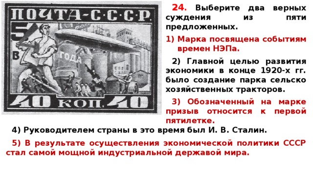 24 .  Вы­бе­ри­те два верных суж­де­ния из пяти предложенных.  Марка по­свя­ще­на событиям вре­мен НЭПа.  2) Глав­ной целью раз­ви­тия экономики в конце 1920-х гг. было со­зда­ние парка сель­ско­хо­зяй­ствен­ных тракторов.  3) Обо­зна­чен­ный на марке при­зыв относится к пер­вой пятилетке.  4) Ру­ко­во­ди­те­лем страны в это время был И. В. Сталин.  5) В ре­зуль­та­те осуществления эко­но­ми­че­ской политики СССР стал самой мощ­ной индустриальной дер­жа­вой мира.  