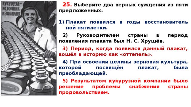 25 .  Вы­бе­ри­те два верных суж­де­ния из пяти предложенных.  Пла­кат появился в годы вос­ста­но­ви­тель­ной пятилетки.  2) Ру­ко­во­ди­те­лем страны в пе­ри­од появления пла­ка­та был Н. С. Хрущёв.  3) Период, когда по­явил­ся данный плакат, вошёл в ис­то­рию как «оттепель».  4) При осво­е­нии целины зер­но­вая культура, ко­то­рой посвящён плакат, была преобладающей.  5) Ре­зуль­та­том кукурузной ком­па­нии было ре­ше­ние проблемы снаб­же­ния страны продовольствием.   