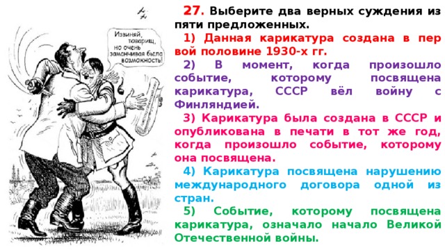 27 .  Вы­бе­ри­те два верных суж­де­ния из пяти предложенных. 1) Дан­ная карикатура со­зда­на в пер­вой половине 1930-х гг. 2) В момент, когда про­изо­шло событие, ко­то­ро­му посвящена карикатура, СССР вёл войну с Финляндией. 3) Ка­ри­ка­ту­ра была со­зда­на в СССР и опуб­ли­ко­ва­на в пе­ча­ти в тот же год, когда про­изо­шло событие, ко­то­ро­му она посвящена. 4) Ка­ри­ка­ту­ра посвящена на­ру­ше­нию международного до­го­во­ра одной из стран. 5) Событие, ко­то­ро­му посвящена карикатура, озна­ча­ло начало Ве­ли­кой Отечественной войны.   