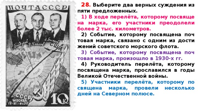 28 .  Вы­бе­ри­те два верных суж­де­ния из пяти предложенных. 1) В ходе перелёта, ко­то­ро­му по­свя­ще­на марка, его участ­ни­ки пре­одо­ле­ли более 2 тыс. километров. 2) Событие, ко­то­ро­му по­свя­ще­на поч­то­вая марка, свя­за­но с одним из до­сти­же­ний со­вет­ско­го мор­ско­го флота. 3) Событие, ко­то­ро­му по­свя­ще­на поч­то­вая марка, про­изо­шло в 1930-х гг. 4) Ру­ко­во­ди­тель перелёта, ко­то­ро­му по­свя­ще­на марка, про­сла­вил­ся в годы Ве­ли­кой Оте­че­ствен­ной войны. 5) Участ­ни­ки перелёта, ко­то­ро­му по­свя­ще­на марка, про­ве­ли не­сколь­ко дней на Се­вер­ном полюсе.   