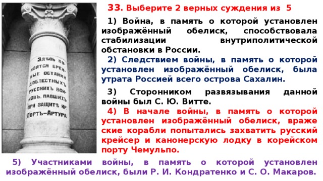 33 .  Вы­бе­ри­те 2 верных суж­де­ния из 5  1) Война, в па­мять о ко­то­рой установлен изображённый обелиск, спо­соб­ство­ва­ла стабилизации внут­ри­по­ли­ти­че­ской обстановки в России. 2) Следствием войны, в па­мять о ко­то­рой установлен изображённый обелиск, была утра­та Россией всего ост­ро­ва Сахалин.  3) Сторонником раз­вя­зы­ва­ния данной войны был С. Ю. Витте. 4) В на­ча­ле войны, в па­мять о ко­то­рой установлен изображённый обелиск, вра­же­ские корабли по­пы­та­лись захватить рус­ский крейсер и ка­но­нер­скую лодку в ко­рей­ском порту Чемульпо. 5) Участниками войны, в па­мять о ко­то­рой установлен изображённый обелиск, были Р. И. Кон­дра­тен­ко и С. О. Макаров.  