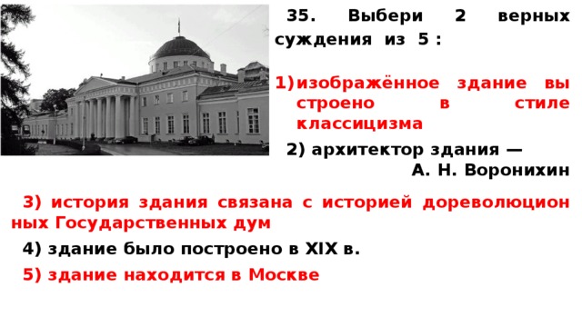 35. Выбери 2 верных суждения из 5 :  изображённое зда­ние вы­стро­е­но в стиле классицизма  2) ар­хи­тек­тор зда­ния — А. Н. Воронихин   3) ис­то­рия зда­ния свя­за­на с ис­то­ри­ей до­ре­во­лю­ци­он­ных Го­су­дар­ствен­ных дум  4) зда­ние было по­стро­е­но в XIX в.  5) зда­ние на­хо­дит­ся в Москве 