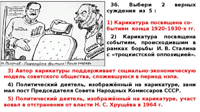 36. Выбери 2 верных суждения из 5 :  Ка­ри­ка­ту­ра по­свя­ще­на со­- бы­ти­ям конца 1920–1930-х гг.  2) Ка­ри­ка­ту­ра по­свя­ще­на событиям, про­ис­хо­див­шим в рам­ках борь­бы И. В. Сталина с «троцкистской оппозицией». 3) Автор ка­ри­ка­ту­ры под­дер­жи­ва­ет социально-экономическую мо­дель со­вет­ско­го общества, сло­жив­шу­ю­ся в пе­ри­од нэпа.  4) По­ли­ти­че­ский деятель, изображённый на карикатуре, за­ни­мал пост Пред­се­да­те­ля Со­ве­та На­род­ных Ко­мис­са­ров СССР.  5) По­ли­ти­че­ский деятель, изображённый на карикатуре, участ­во­вал в от­стра­не­нии от вла­сти Н. С. Хрущёва в 1964 г. 