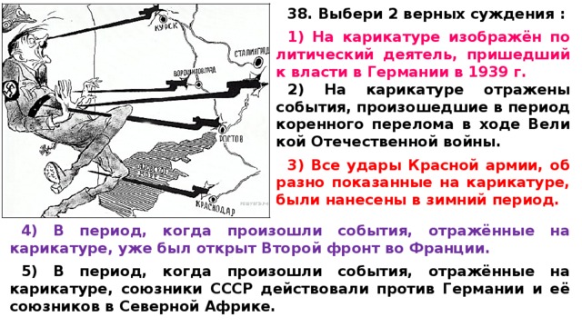 38. Выбери 2 верных суждения :  1) На ка­ри­ка­ту­ре изображён по­ли­ти­че­ский деятель, при­шед­ший к вла­сти в Гер­ма­нии в 1939 г. 2) На ка­ри­ка­ту­ре от­ра­же­ны события, про­изо­шед­шие в пе­ри­од ко­рен­но­го пе­ре­ло­ма в ходе Ве­ли­кой Оте­че­ствен­ной войны.  3) Все удары Крас­ной армии, об­раз­но по­ка­зан­ные на карикатуре, были на­не­се­ны в зим­ний период.  4) В период, когда про­изо­шли события, отражённые на карикатуре, уже был от­крыт Вто­рой фронт во Франции.  5) В период, когда про­изо­шли события, отражённые на карикатуре, со­юз­ни­ки СССР дей­ство­ва­ли про­тив Гер­ма­нии и её со­юз­ни­ков в Се­вер­ной Африке. 