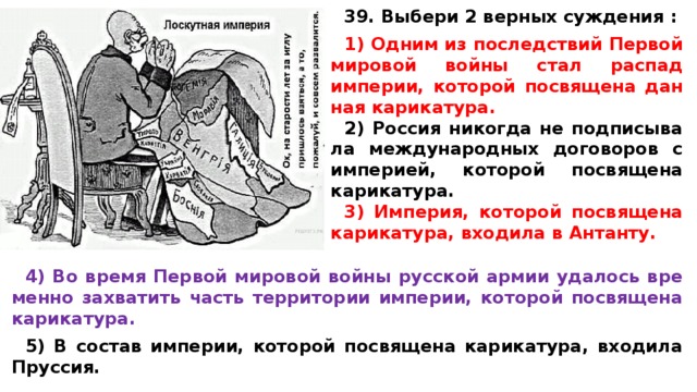 39. Выбери 2 верных суждения :  1) Одним из по­след­ствий Пер­вой ми­ро­вой войны стал рас­пад империи, ко­то­рой по­свя­ще­на дан­ная карикатура. 2) Рос­сия ни­ко­гда не под­пи­сы­ва­ла меж­ду­на­род­ных до­го­во­ров с империей, ко­то­рой по­свя­ще­на карикатура. 3) Империя, ко­то­рой по­свя­ще­на карикатура, вхо­ди­ла в Антанту.  4) Во время Пер­вой ми­ро­вой войны рус­ской армии уда­лось вре­мен­но за­хва­тить часть тер­ри­то­рии империи, ко­то­рой по­свя­ще­на карикатура.  5) В со­став империи, ко­то­рой по­свя­ще­на карикатура, вхо­ди­ла Пруссия.  