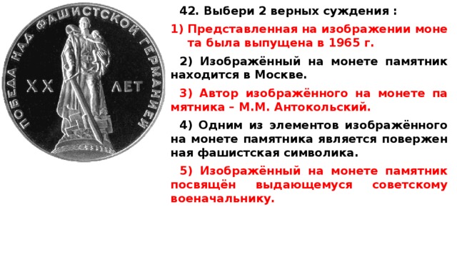 42. Выбери 2 верных суждения :  Пред­став­лен­ная на изоб­ра­же­нии мо­не­та была вы­пу­ще­на в 1965 г.  2) Изображённый на мо­не­те па­мят­ник на­хо­дит­ся в Москве.  3) Автор изображённого на мо­не­те па­мят­ни­ка – М.М. Антокольский.  4) Одним из эле­мен­тов изображённого на мо­не­те па­мят­ни­ка яв­ля­ет­ся по­вер­жен­ная фа­шист­ская символика.  5) Изображённый на мо­не­те па­мят­ник посвящён вы­да­ю­ще­му­ся со­вет­ско­му военачальнику.  