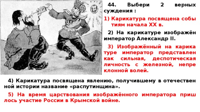 44. Выбери 2 верных суждения :  Ка­ри­ка­ту­ра по­свя­ще­на со­бы­ти­ям на­ча­ла XX в.  2) На ка­ри­ка­ту­ре изображён им­пе­ра­тор Алек­сандр II.  3) Изображённый на ка­ри­ка­ту­ре им­пе­ра­тор пред­став­лен как сильная, дес­по­ти­че­ская лич­ность с железной, не­пре­клон­ной волей.   4) Ка­ри­ка­ту­ра по­свя­ще­на явлению, по­лу­чив­ше­му в оте­че­ствен­ной ис­то­рии на­зва­ние «распутинщина».  5) На время цар­ство­ва­ния изображённого им­пе­ра­то­ра при­ш­лось уча­стие Рос­сии в Крым­ской войне. 