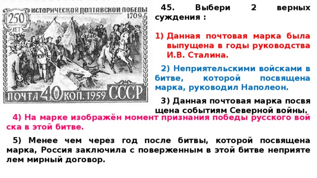 45. Выбери 2 верных суждения :  Дан­ная поч­то­вая марка была вы­пу­ще­на в годы ру­ко­вод­ства И.В. Сталина.  2) Не­при­я­тель­ски­ми вой­ска­ми в битве, ко­то­рой по­свя­ще­на марка, ру­ко­во­дил Наполеон.  3) Дан­ная поч­то­вая марка по­свя­ще­на со­бы­ти­ям Се­вер­ной войны.  4) На марке изображён мо­мент при­зна­ния по­бе­ды рус­ско­го вой­ска в этой битве.  5) Менее чем через год после битвы, ко­то­рой по­свя­ще­на марка, Рос­сия за­клю­чи­ла с по­вер­жен­ным в этой битве не­при­я­те­лем мир­ный договор. 