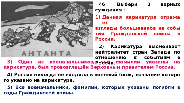 46. Выбери 2 верных суждения :  Дан­ная ка­ри­ка­ту­ра от­ра­жа­ет взгля­ды боль­ше­ви­ков на со­бы­тия Граж­дан­ской войны в России.  2) Ка­ри­ка­ту­ра вы­сме­и­ва­ет ней­тра­ли­тет стран За­па­да по от­но­ше­нию к со­бы­ти­ям в России.  3) Один из военачальников, чьи фа­ми­лии ука­за­ны на карикатуре, был провозглашён Вер­хов­ным пра­ви­те­лем России.  4) Рос­сия ни­ко­гда не вхо­ди­ла в во­ен­ный блок, на­зва­ние ко­то­ро­го ука­за­но на карикатуре.  5) Все военачальники, фамилии, ко­то­рых указаны по­гиб­ли в годы Граж­дан­ской войны.  